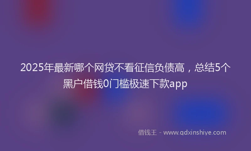 2025年最新哪个网贷不看征信负债高，总结5个黑户借钱0门槛极速下款app