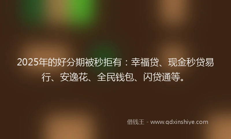 2025年的好分期被秒拒有：幸福贷、现金秒贷易行、安逸花、全民钱包、闪贷通等。