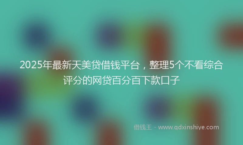 2025年最新天美贷借钱平台，整理5个不看综合评分的网贷百分百下款口子