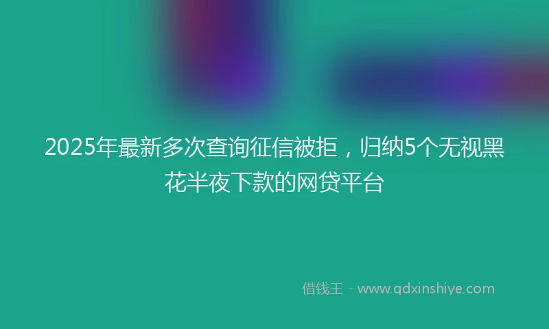 2025年最新多次查询征信被拒，归纳5个无视黑花半夜下款的网贷平台