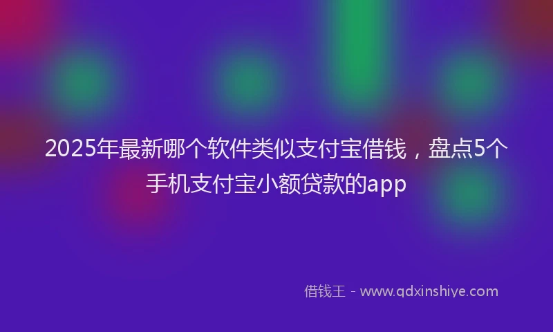 2025年最新哪个软件类似支付宝借钱，盘点5个手机支付宝小额贷款的app