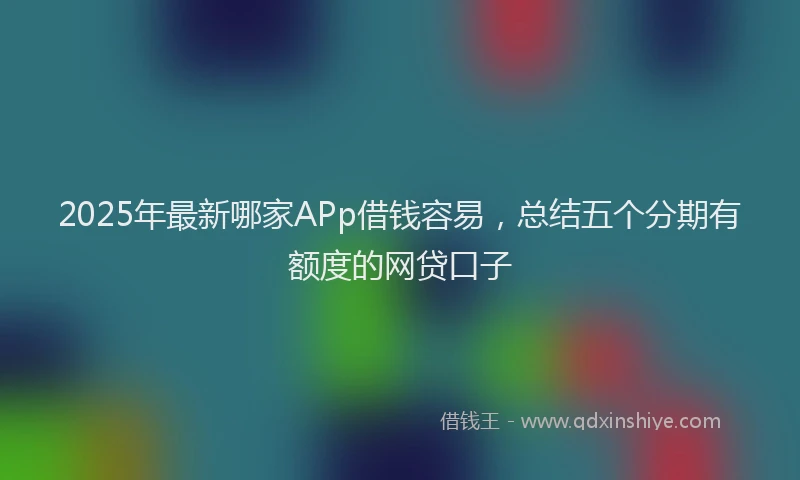 2025年最新哪家APp借钱容易，总结五个分期有额度的网贷口子