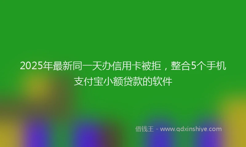 2025年最新同一天办信用卡被拒，整合5个手机支付宝小额贷款的软件