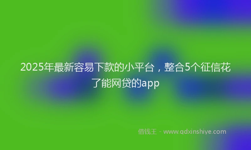 2025年最新容易下款的小平台，整合5个征信花了能网贷的app