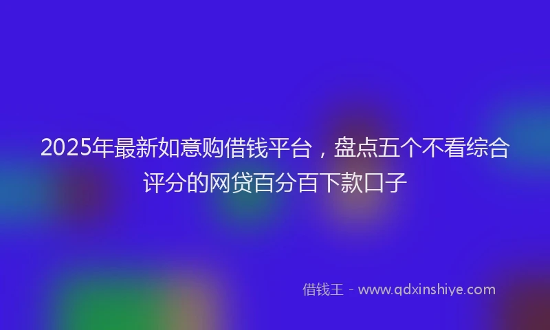 2025年最新如意购借钱平台，盘点五个不看综合评分的网贷百分百下款口子