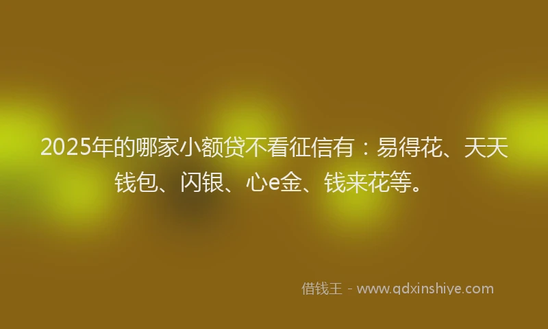 2025年的哪家小额贷不看征信有：易得花、天天钱包、闪银、心e金、钱来花等。