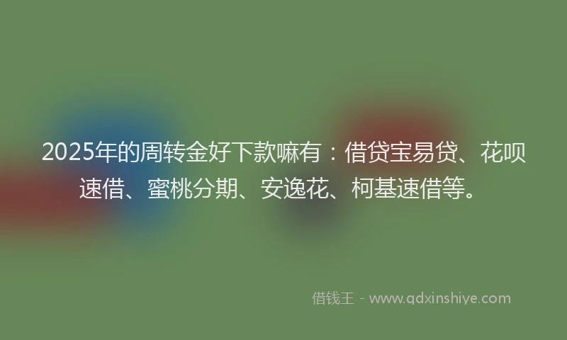 2025年的周转金好下款嘛有：借贷宝易贷、花呗速借、蜜桃分期、安逸花、柯基速借等。