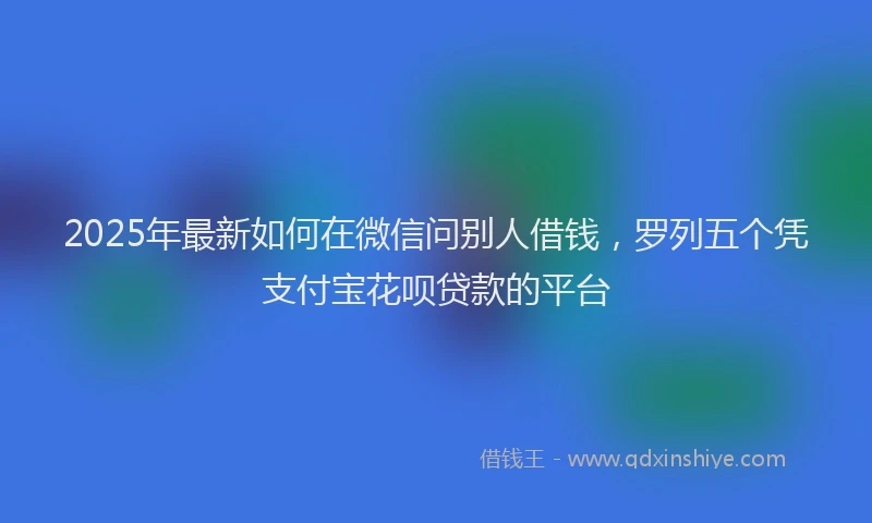 2025年最新如何在微信问别人借钱，罗列五个凭支付宝花呗贷款的平台