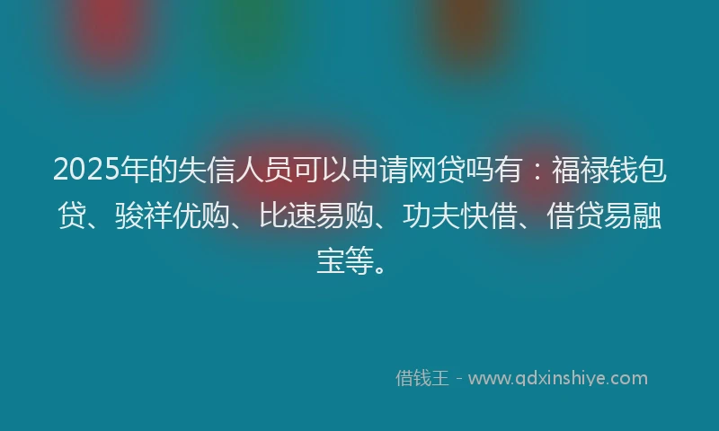 2025年的失信人员可以申请网贷吗有：福禄钱包贷、骏祥优购、比速易购、功夫快借、借贷易融宝等。