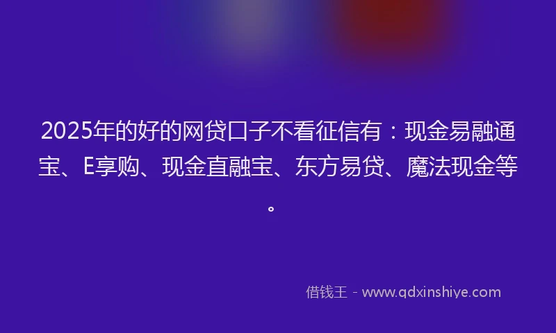 2025年的好的网贷口子不看征信有：现金易融通宝、E享购、现金直融宝、东方易贷、魔法现金等。