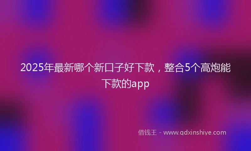 2025年最新哪个新口子好下款，整合5个高炮能下款的app
