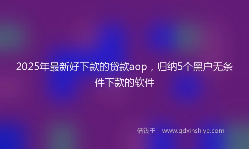 2025年最新好下款的贷款aop，归纳5个黑户无条件下款的软件