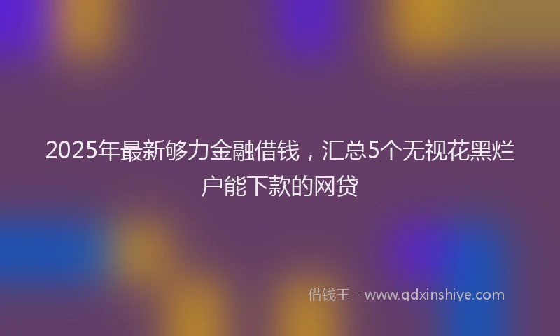 2025年最新够力金融借钱，汇总5个无视花黑烂户能下款的网贷