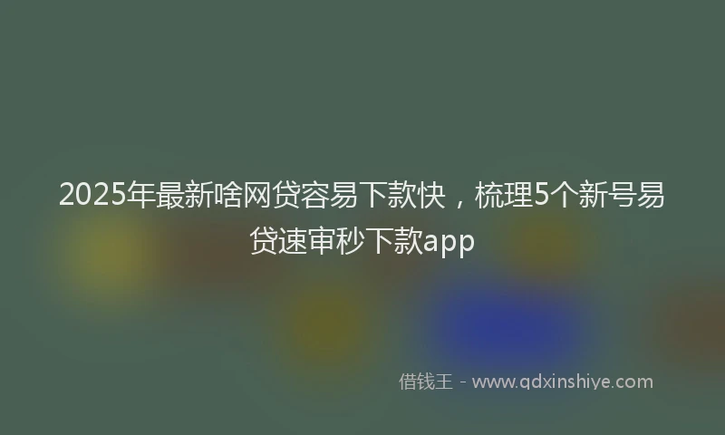 2025年最新啥网贷容易下款快，梳理5个新号易贷速审秒下款app