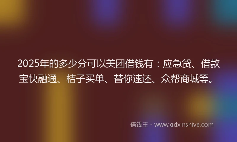 2025年的多少分可以美团借钱有：应急贷、借款宝快融通、桔子买单、替你速还、众帮商城等。