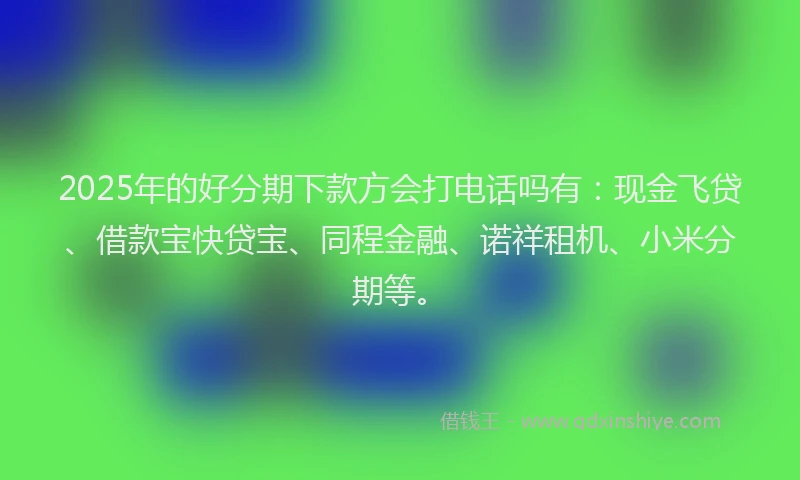 2025年的好分期下款方会打电话吗有：现金飞贷、借款宝快贷宝、同程金融、诺祥租机、小米分期等。