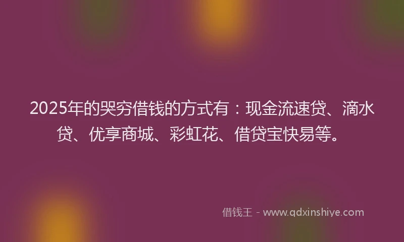 2025年的哭穷借钱的方式有：现金流速贷、滴水贷、优享商城、彩虹花、借贷宝快易等。