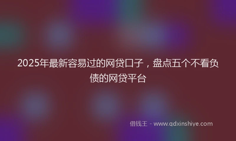 2025年最新容易过的网贷口子，盘点五个不看负债的网贷平台