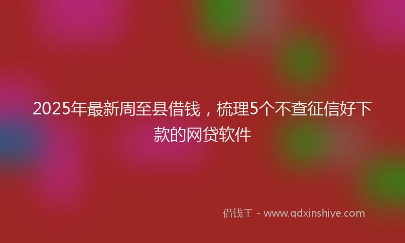 2025年最新周至县借钱，梳理5个不查征信好下款的网贷软件