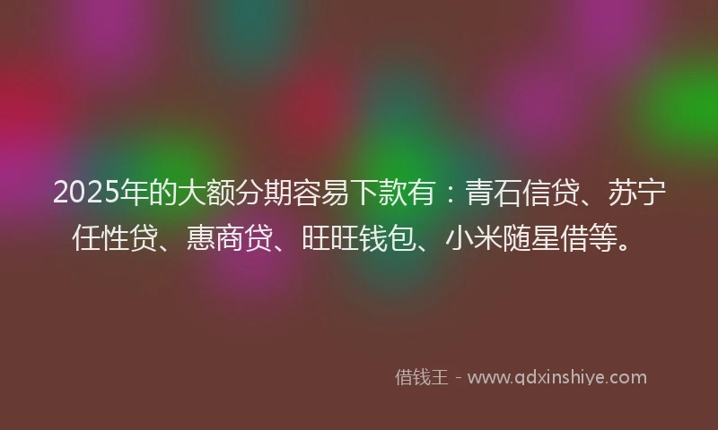 2025年的大额分期容易下款有：青石信贷、苏宁任性贷、惠商贷、旺旺钱包、小米随星借等。