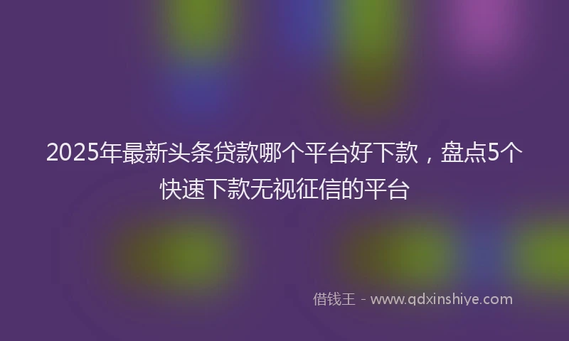 2025年最新头条贷款哪个平台好下款，盘点5个快速下款无视征信的平台