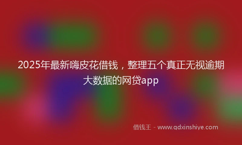 2025年最新嗨皮花借钱，整理五个真正无视逾期大数据的网贷app