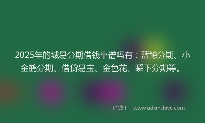 2025年的城易分期借钱靠谱吗有：蓝鲸分期、小金鹤分期、借贷易宝、金色花、瞬下分期等。