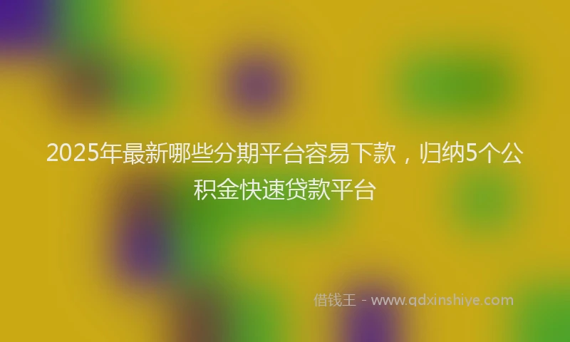 2025年最新哪些分期平台容易下款，归纳5个公积金快速贷款平台