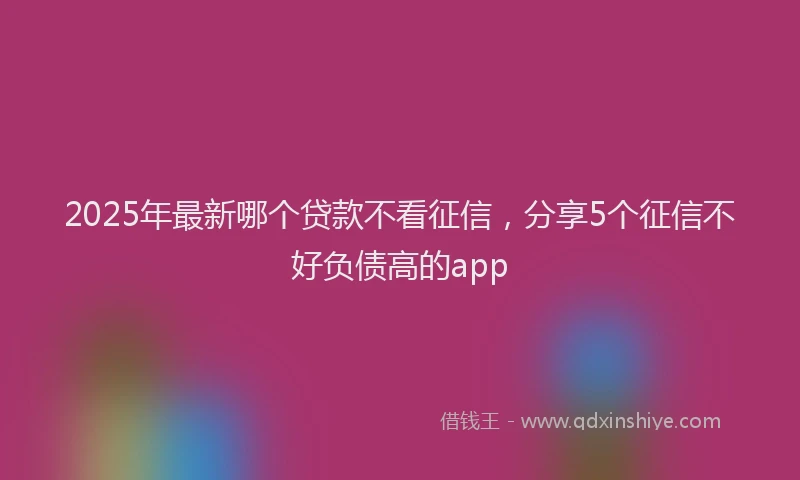 2025年最新哪个贷款不看征信，分享5个征信不好负债高的app