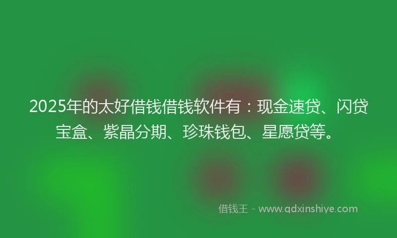 2025年的太好借钱借钱软件有：现金速贷、闪贷宝盒、紫晶分期、珍珠钱包、星愿贷等。