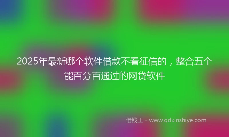 2025年最新哪个软件借款不看征信的，整合五个能百分百通过的网贷软件