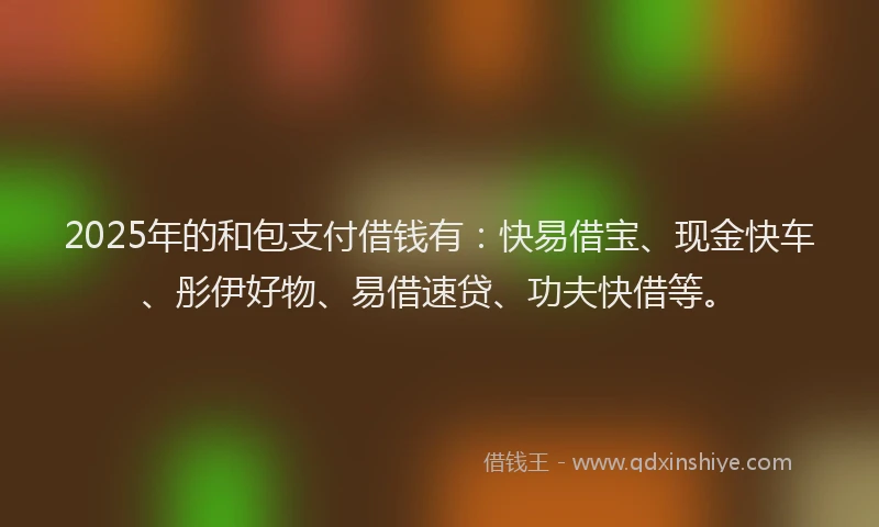 2025年的和包支付借钱有：快易借宝、现金快车、彤伊好物、易借速贷、功夫快借等。