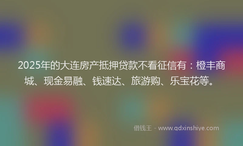 2025年的大连房产抵押贷款不看征信有：橙丰商城、现金易融、钱速达、旅游购、乐宝花等。