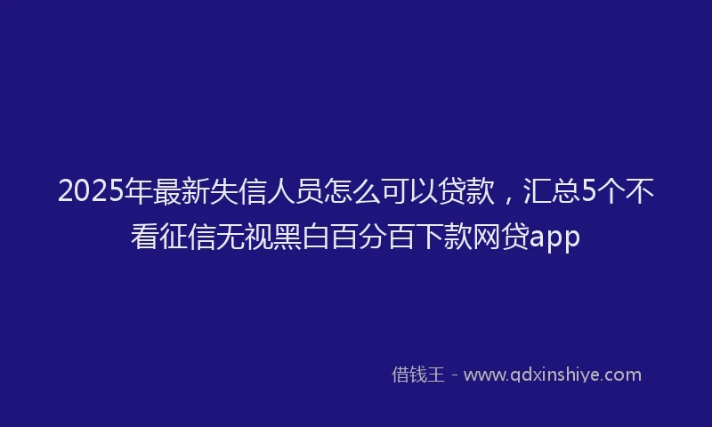 2025年最新失信人员怎么可以贷款，汇总5个不看征信无视黑白百分百下款网贷app