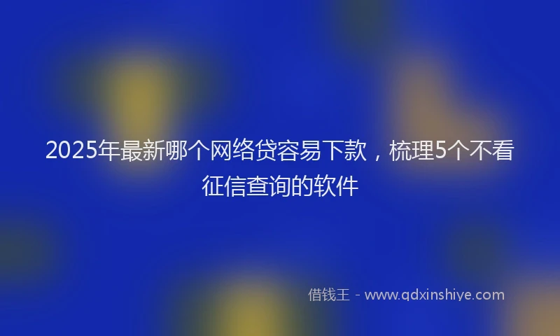 2025年最新哪个网络贷容易下款，梳理5个不看征信查询的软件