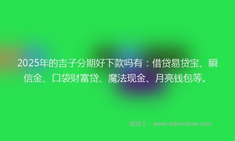2025年的吉子分期好下款吗有：借贷易贷宝、瞬信金、口袋财富贷、魔法现金、月亮钱包等。