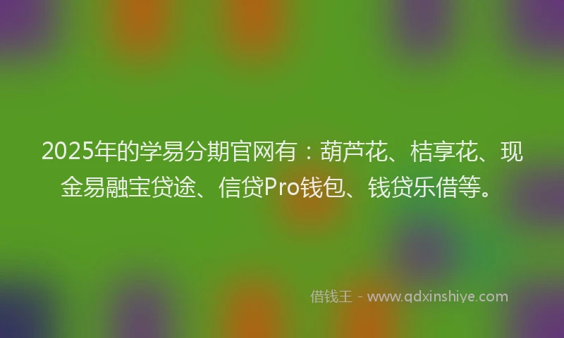 2025年的学易分期官网有：葫芦花、桔享花、现金易融宝贷途、信贷Pro钱包、钱贷乐借等。