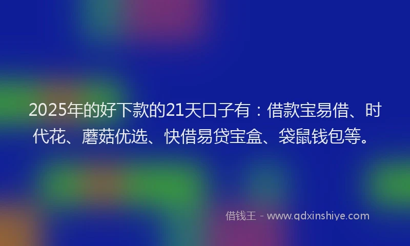 2025年的好下款的21天口子有：借款宝易借、时代花、蘑菇优选、快借易贷宝盒、袋鼠钱包等。