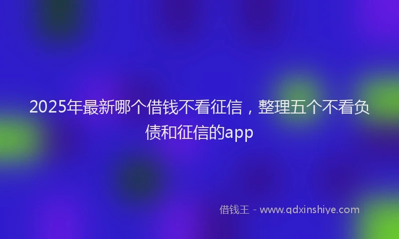 2025年最新哪个借钱不看征信，整理五个不看负债和征信的app