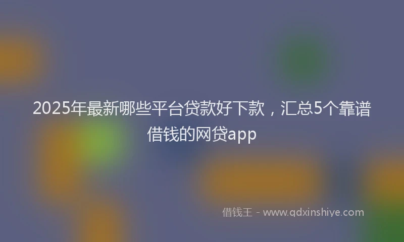 2025年最新哪些平台贷款好下款，汇总5个靠谱借钱的网贷app