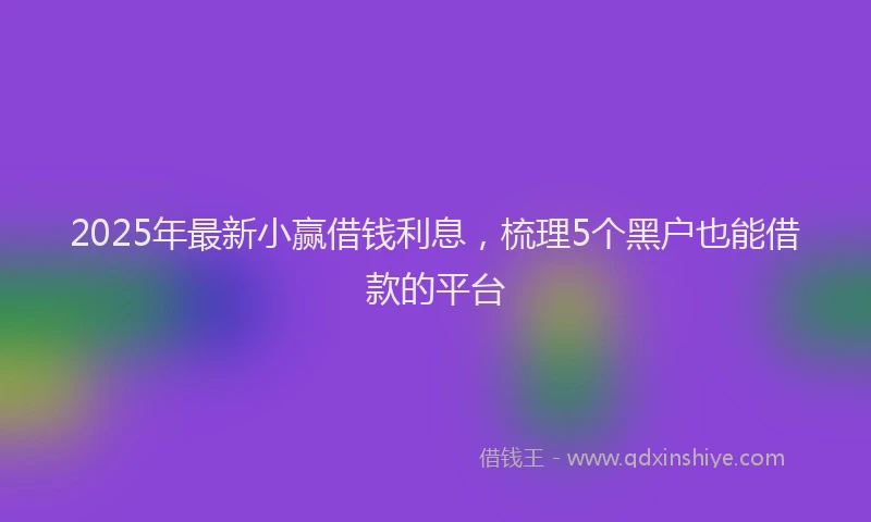 2025年最新小赢借钱利息，梳理5个黑户也能借款的平台