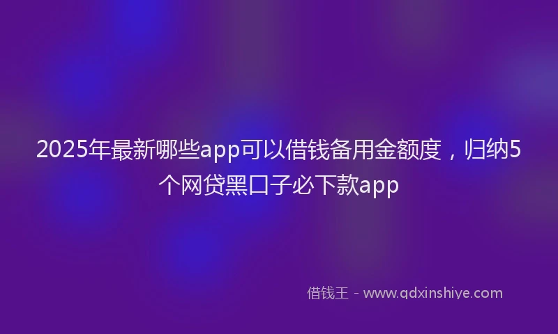 2025年最新哪些app可以借钱备用金额度，归纳5个网贷黑口子必下款app