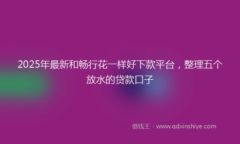2025年最新和畅行花一样好下款平台，整理五个放水的贷款口子