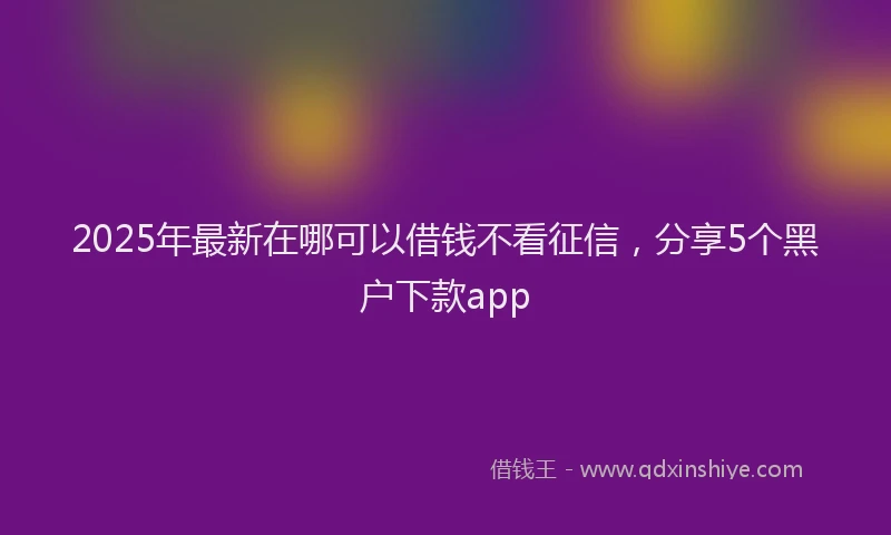 2025年最新在哪可以借钱不看征信，分享5个黑户下款app
