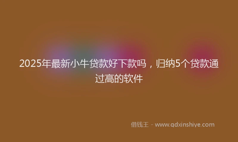 2025年最新小牛贷款好下款吗，归纳5个贷款通过高的软件
