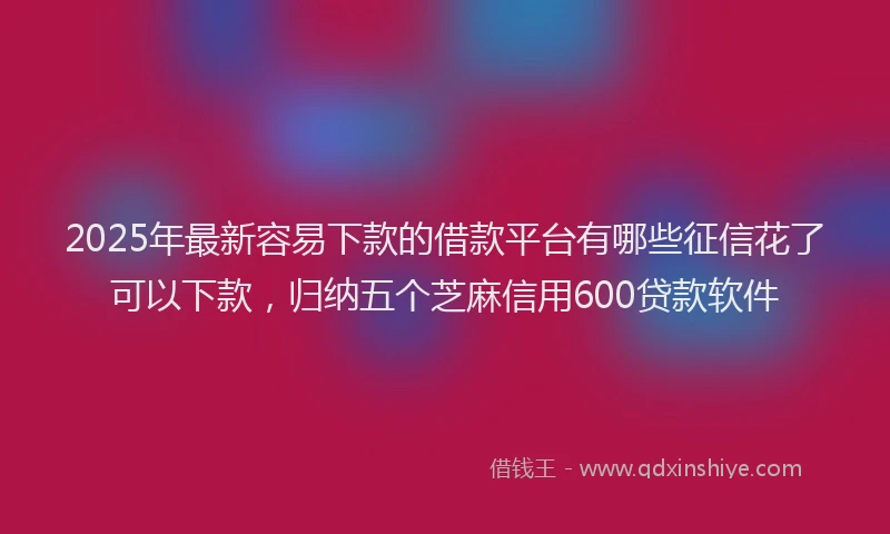 2025年最新容易下款的借款平台有哪些征信花了可以下款，归纳五个芝麻信用600贷款软件