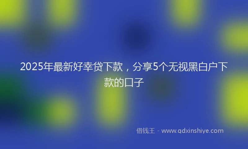 2025年最新好幸贷下款，分享5个无视黑白户下款的口子