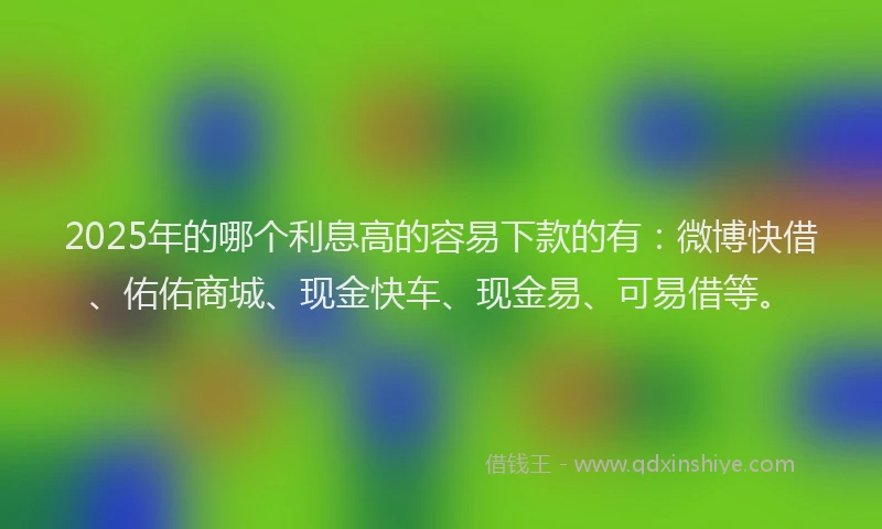 2025年的哪个利息高的容易下款的有：微博快借、佑佑商城、现金快车、现金易、可易借等。