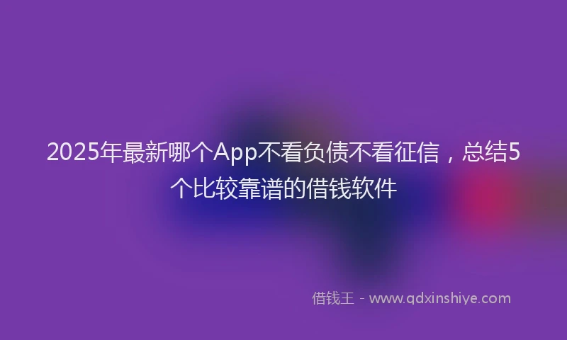 2025年最新哪个App不看负债不看征信，总结5个比较靠谱的借钱软件
