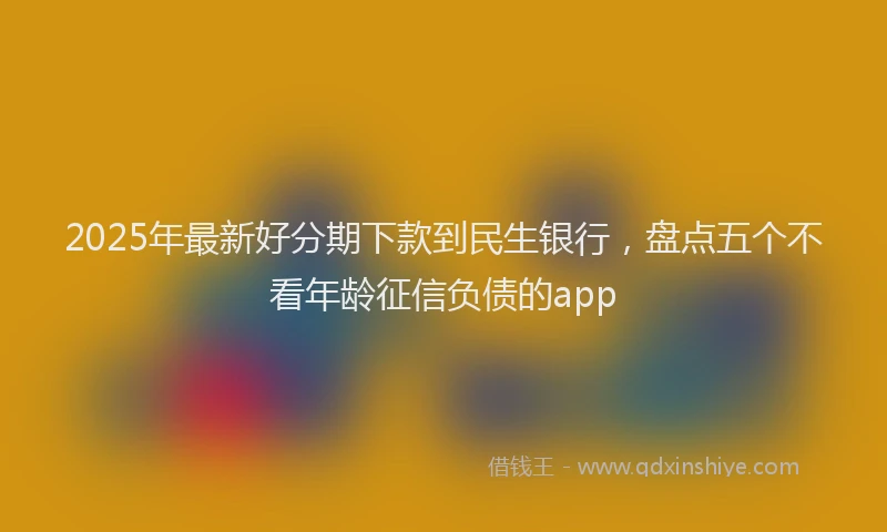 2025年最新好分期下款到民生银行，盘点五个不看年龄征信负债的app